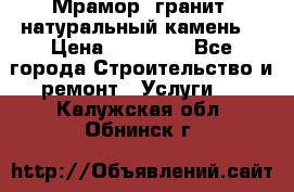 Мрамор, гранит, натуральный камень! › Цена ­ 10 000 - Все города Строительство и ремонт » Услуги   . Калужская обл.,Обнинск г.